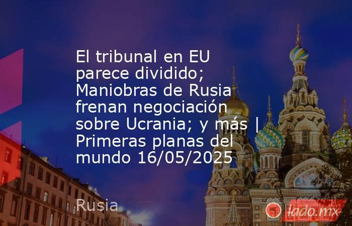 El tribunal en EU parece dividido; Maniobras de Rusia frenan negociación sobre Ucrania; y más | Primeras planas del mundo 16/05/2025. Noticias en tiempo real