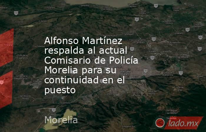 Alfonso Martínez respalda al actual Comisario de Policía Morelia para su continuidad en el puesto. Noticias en tiempo real