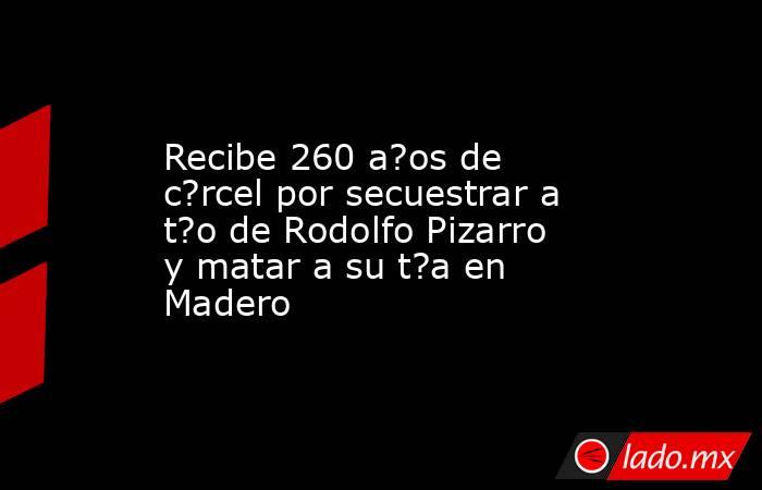 Recibe 260 a?os de c?rcel por secuestrar a t?o de Rodolfo Pizarro y matar a su t?a en Madero. Noticias en tiempo real