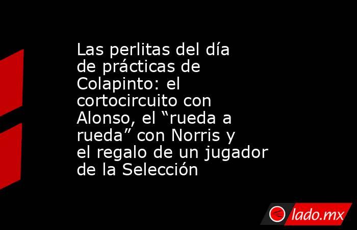 Las perlitas del día de prácticas de Colapinto: el cortocircuito con Alonso, el “rueda a rueda” con Norris y el regalo de un jugador de la Selección . Noticias en tiempo real