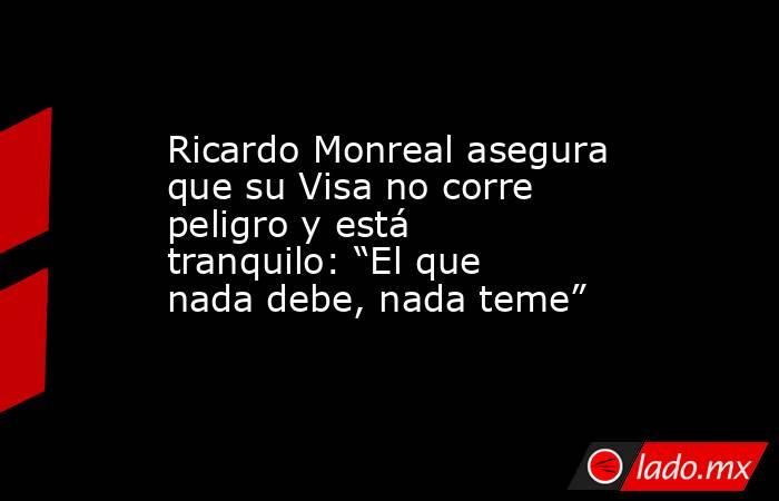 Ricardo Monreal asegura que su Visa no corre peligro y está tranquilo: “El que nada debe, nada teme”. Noticias en tiempo real