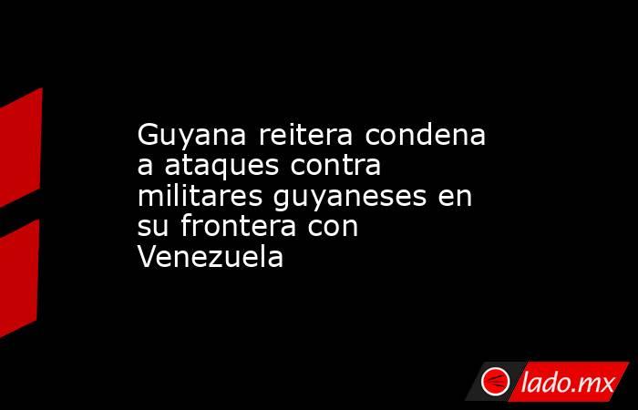 Guyana reitera condena a ataques contra militares guyaneses en su frontera con Venezuela. Noticias en tiempo real