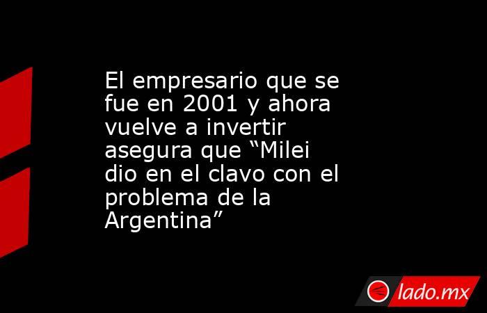 El empresario que se fue en 2001 y ahora vuelve a invertir asegura que “Milei dio en el clavo con el problema de la Argentina”. Noticias en tiempo real