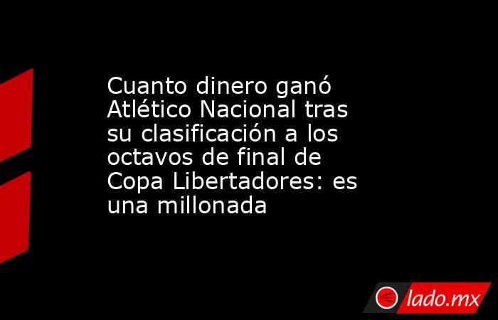 Cuanto dinero ganó Atlético Nacional tras su clasificación a los octavos de final de Copa Libertadores: es una millonada. Noticias en tiempo real