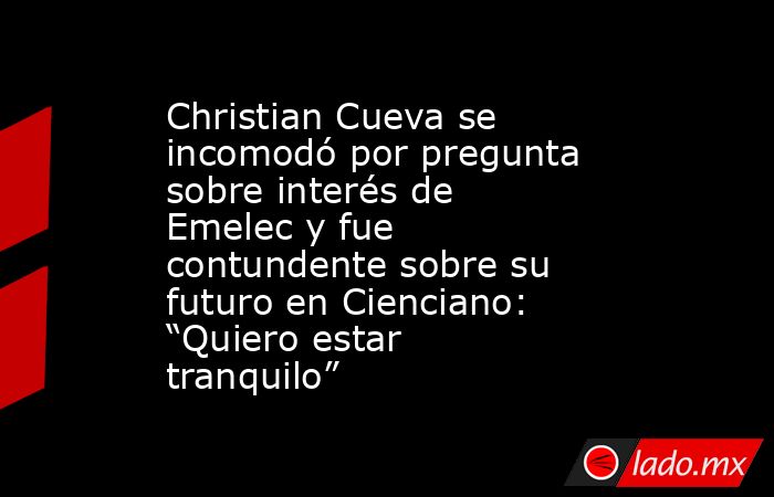Christian Cueva se incomodó por pregunta sobre interés de Emelec y fue contundente sobre su futuro en Cienciano: “Quiero estar tranquilo”. Noticias en tiempo real