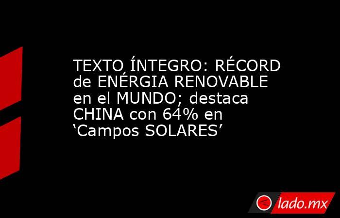 TEXTO ÍNTEGRO: RÉCORD de ENÉRGIA RENOVABLE en el MUNDO; destaca CHINA con 64% en ‘Campos SOLARES’. Noticias en tiempo real