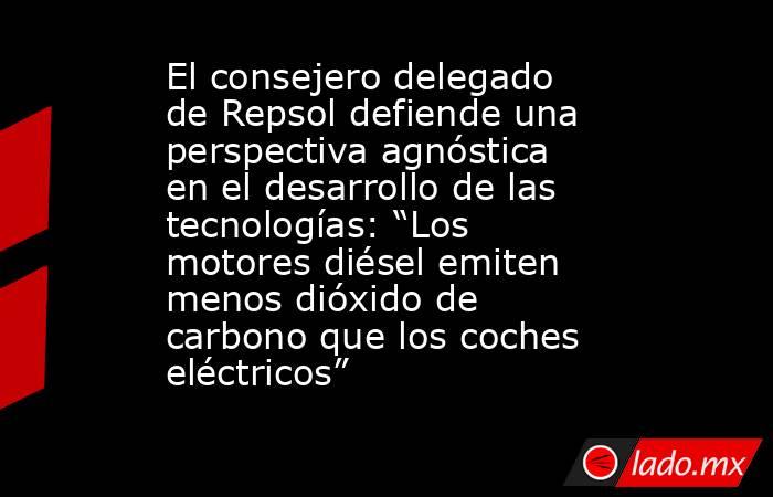 El consejero delegado de Repsol defiende una perspectiva agnóstica en el desarrollo de las tecnologías: “Los motores diésel emiten menos dióxido de carbono que los coches eléctricos”. Noticias en tiempo real