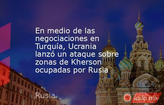 En medio de las negociaciones en Turquía, Ucrania lanzó un ataque sobre zonas de Kherson ocupadas por Rusia. Noticias en tiempo real