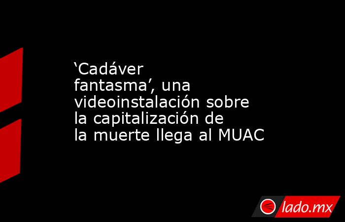 ‘Cadáver fantasma’, una videoinstalación sobre la capitalización de la muerte llega al MUAC. Noticias en tiempo real