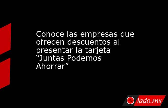 Conoce las empresas que ofrecen descuentos al presentar la tarjeta “Juntas Podemos Ahorrar”. Noticias en tiempo real