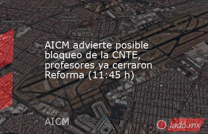 AICM advierte posible bloqueo de la CNTE, profesores ya cerraron Reforma (11:45 h). Noticias en tiempo real