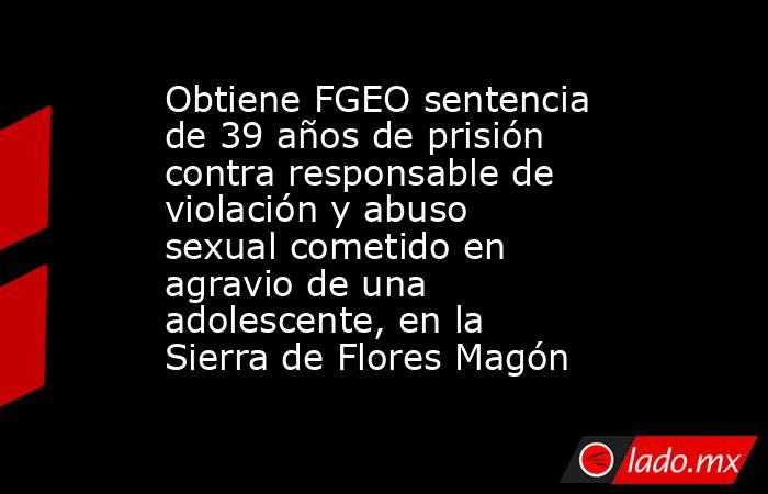 Obtiene FGEO sentencia de 39 años de prisión contra responsable de violación y abuso sexual cometido en agravio de una adolescente, en la Sierra de Flores Magón. Noticias en tiempo real