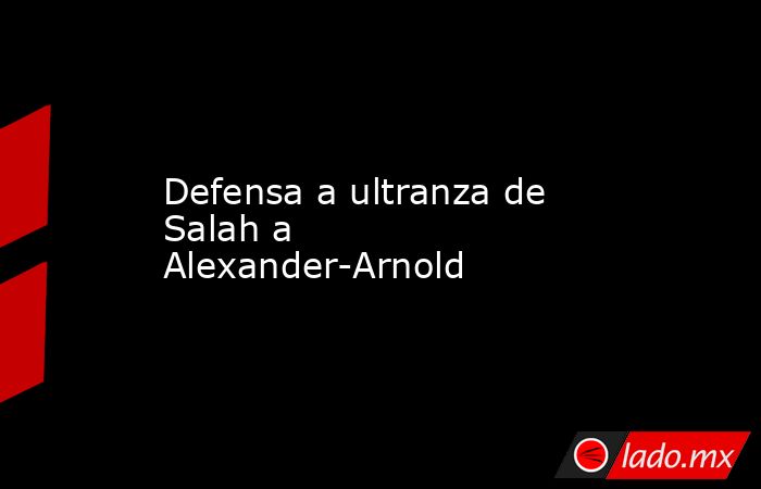                                                                       Defensa a ultranza de Salah a Alexander-Arnold                                                                  . Noticias en tiempo real