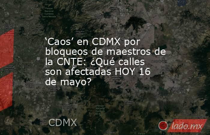 ‘Caos’ en CDMX por bloqueos de maestros de la CNTE: ¿Qué calles son afectadas HOY 16 de mayo?. Noticias en tiempo real
