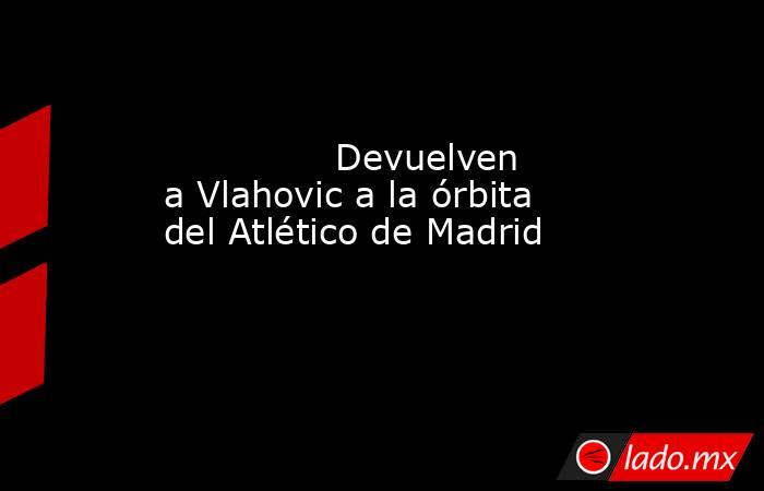                                                                                       Devuelven a Vlahovic a la órbita del Atlético de Madrid                                                                                  . Noticias en tiempo real