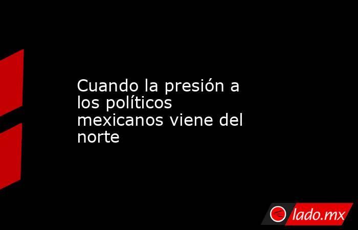 Cuando la presión a los políticos mexicanos viene del norte. Noticias en tiempo real