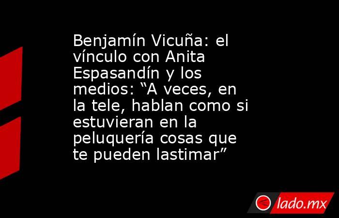 Benjamín Vicuña: el vínculo con Anita Espasandín y los medios: “A veces, en la tele, hablan como si estuvieran en la peluquería cosas que te pueden lastimar”       . Noticias en tiempo real