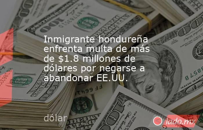 Inmigrante hondureña enfrenta multa de más de $1.8 millones de dólares por negarse a abandonar EE.UU.. Noticias en tiempo real