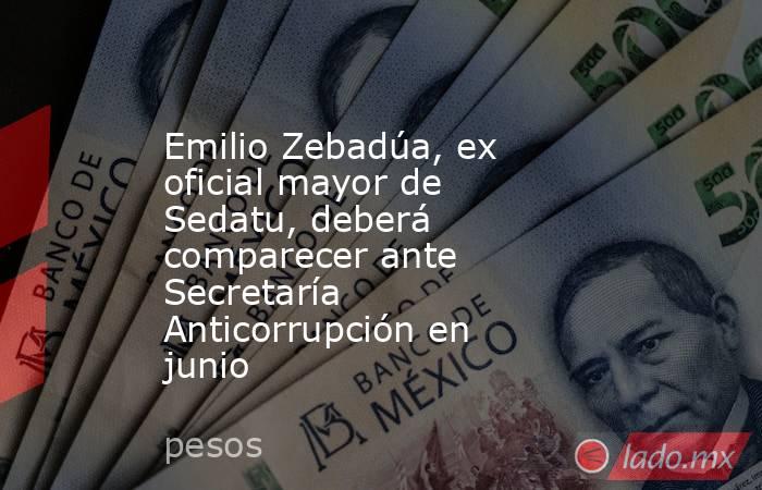 Emilio Zebadúa, ex oficial mayor de Sedatu, deberá comparecer ante Secretaría Anticorrupción en junio. Noticias en tiempo real