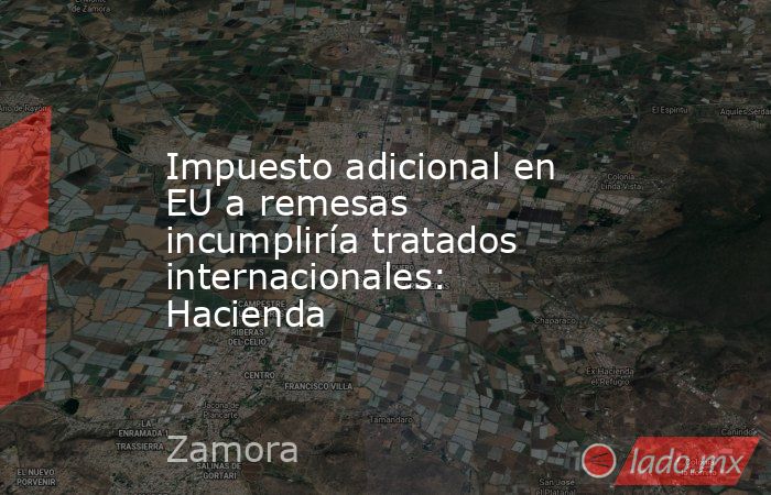 Impuesto adicional en EU a remesas incumpliría tratados internacionales: Hacienda. Noticias en tiempo real