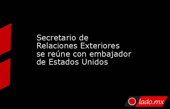 Secretario de Relaciones Exteriores se reúne con embajador de Estados Unidos. Noticias en tiempo real