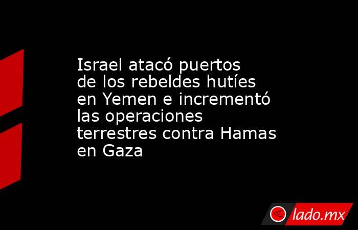 Israel atacó puertos de los rebeldes hutíes en Yemen e incrementó las operaciones terrestres contra Hamas en Gaza. Noticias en tiempo real