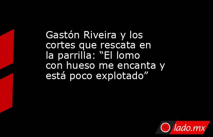 Gastón Riveira y los cortes que rescata en la parrilla: “El lomo con hueso me encanta y está poco explotado”                 . Noticias en tiempo real