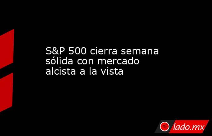 S&P 500 cierra semana sólida con mercado alcista a la vista. Noticias en tiempo real
