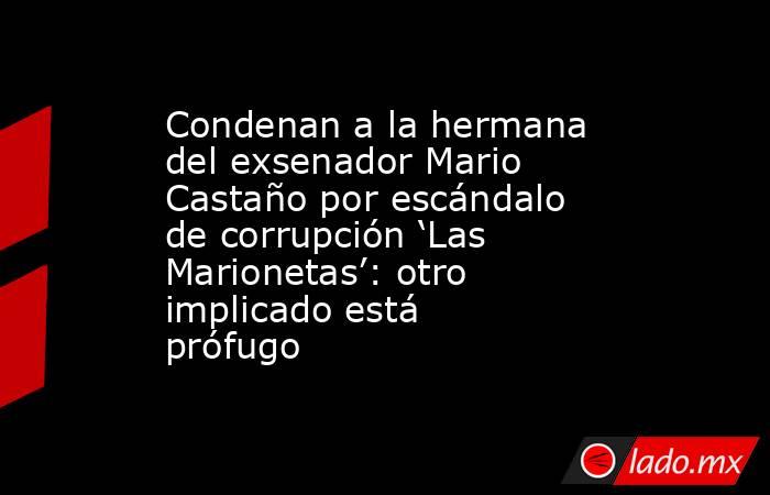 Condenan a la hermana del exsenador Mario Castaño por escándalo de corrupción ‘Las Marionetas’: otro implicado está prófugo . Noticias en tiempo real