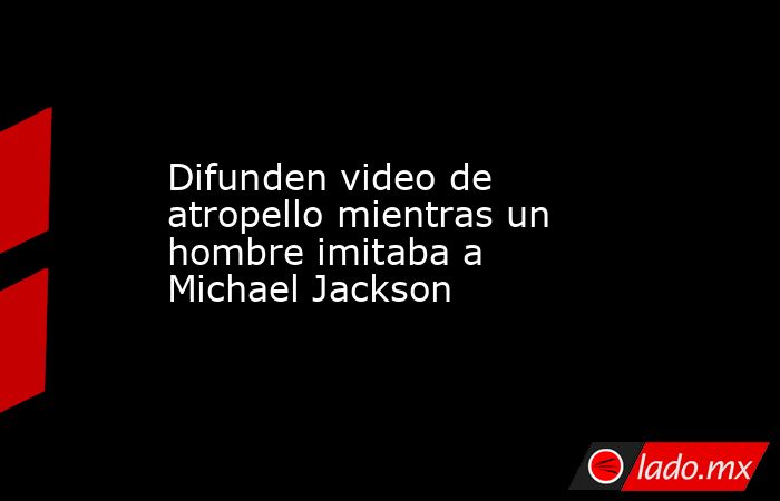 Difunden video de atropello mientras un hombre imitaba a Michael Jackson. Noticias en tiempo real