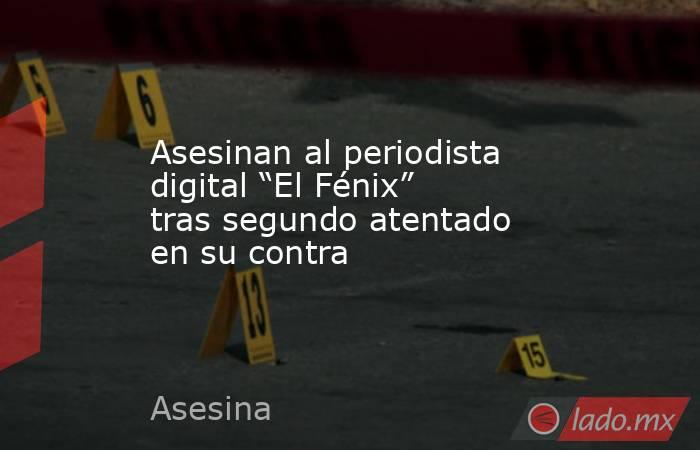 Asesinan al periodista digital “El Fénix” tras segundo atentado en su contra. Noticias en tiempo real