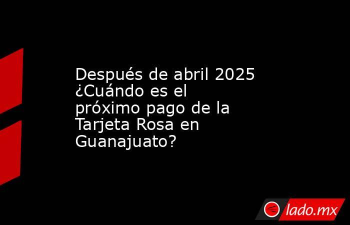 Después de abril 2025 ¿Cuándo es el próximo pago de la Tarjeta Rosa en Guanajuato?. Noticias en tiempo real