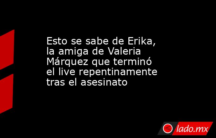 Esto se sabe de Erika, la amiga de Valeria Márquez que terminó el live repentinamente tras el asesinato . Noticias en tiempo real