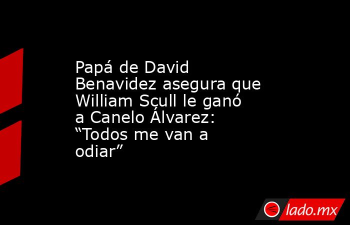 Papá de David Benavidez asegura que William Scull le ganó a Canelo Álvarez: “Todos me van a odiar”. Noticias en tiempo real