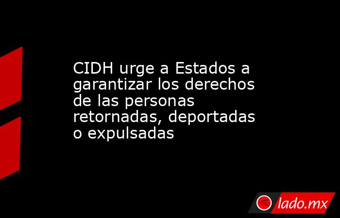 CIDH urge a Estados a garantizar los derechos de las personas retornadas, deportadas o expulsadas. Noticias en tiempo real