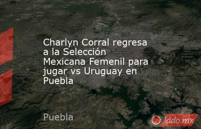 Charlyn Corral regresa a la Selección Mexicana Femenil para jugar vs Uruguay en Puebla. Noticias en tiempo real
