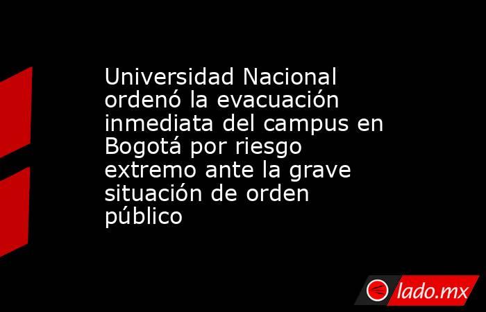 Universidad Nacional ordenó la evacuación inmediata del campus en Bogotá por riesgo extremo ante la grave situación de orden público. Noticias en tiempo real