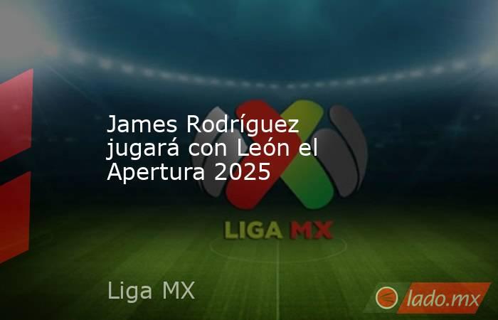 James Rodríguez jugará con León el Apertura 2025. Noticias en tiempo real