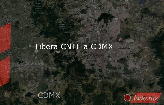 Libera CNTE a CDMX. Noticias en tiempo real