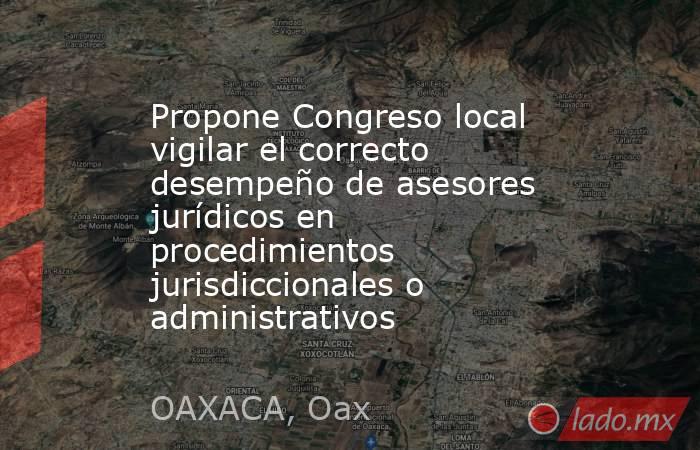 Propone Congreso local vigilar el correcto desempeño de asesores jurídicos en procedimientos jurisdiccionales o administrativos. Noticias en tiempo real