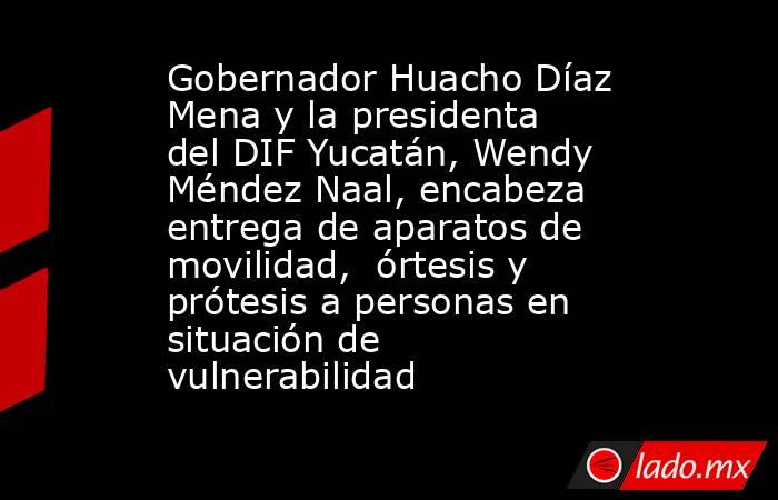 Gobernador Huacho Díaz Mena y la presidenta del DIF Yucatán, Wendy Méndez Naal, encabeza entrega de aparatos de movilidad,  órtesis y prótesis a personas en situación de vulnerabilidad. Noticias en tiempo real