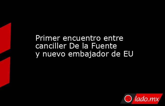 Primer encuentro entre canciller De la Fuente y nuevo embajador de EU. Noticias en tiempo real