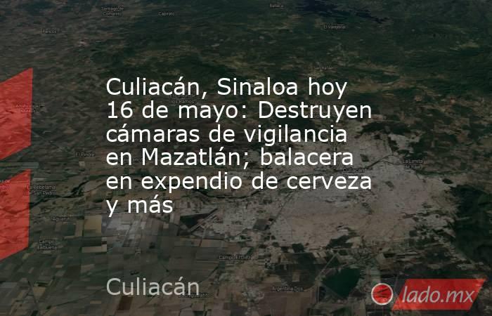 Culiacán, Sinaloa hoy 16 de mayo: Destruyen cámaras de vigilancia en Mazatlán; balacera en expendio de cerveza y más. Noticias en tiempo real