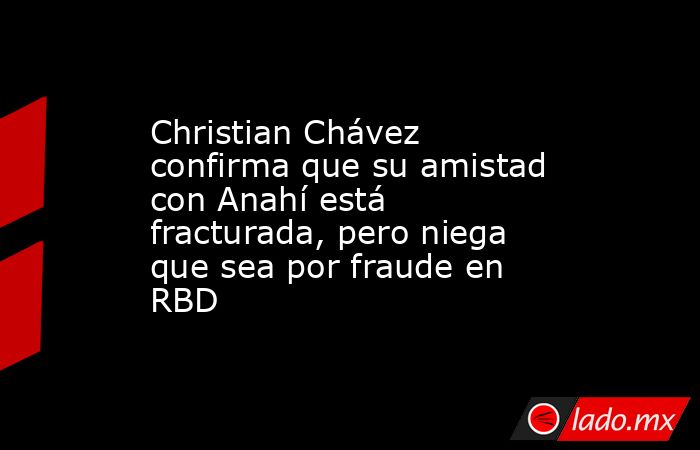 Christian Chávez confirma que su amistad con Anahí está fracturada, pero niega que sea por fraude en RBD. Noticias en tiempo real