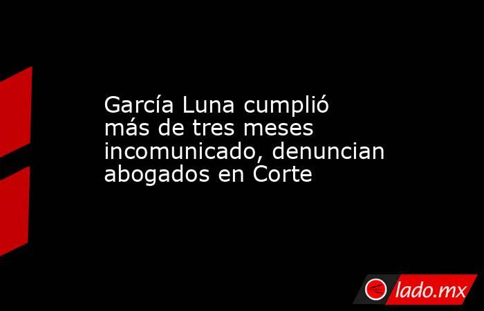 García Luna cumplió más de tres meses incomunicado, denuncian abogados en Corte. Noticias en tiempo real