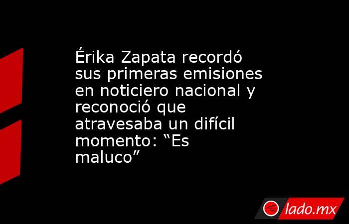 Érika Zapata recordó sus primeras emisiones en noticiero nacional y reconoció que atravesaba un difícil momento: “Es maluco”. Noticias en tiempo real