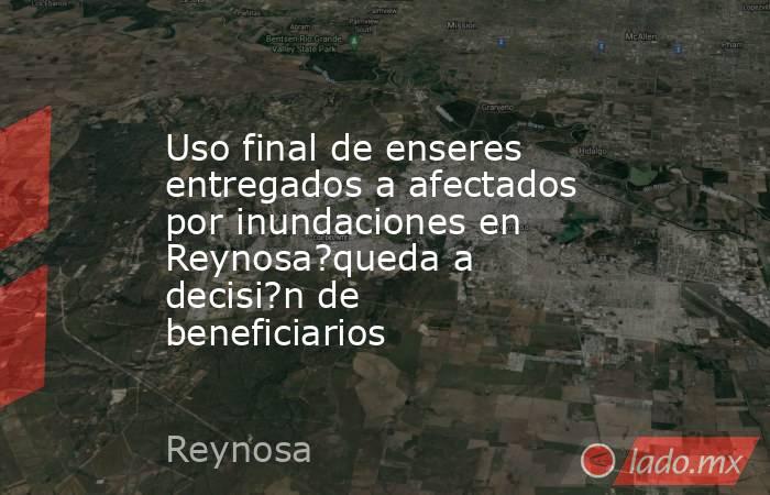 Uso final de enseres entregados a afectados por inundaciones en Reynosa?queda a decisi?n de beneficiarios. Noticias en tiempo real
