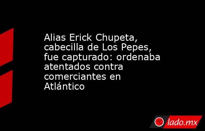 Alias Erick Chupeta, cabecilla de Los Pepes, fue capturado: ordenaba atentados contra comerciantes en Atlántico . Noticias en tiempo real