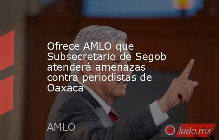 Ofrece AMLO que Subsecretario de Segob atenderá amenazas contra periodistas de Oaxaca. Noticias en tiempo real