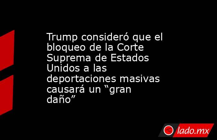 Trump consideró que el bloqueo de la Corte Suprema de Estados Unidos a las deportaciones masivas causará un “gran daño”. Noticias en tiempo real